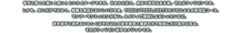 留学と聞くと遠い！高い！というイメージですが、日本から近く、格安で留学出来る国。それがフィリピンです。
しかも、安いだけではなく、綺麗な施設においしい日本食、TOEIC/TOEFL/IELTSのプロによる点数保証コース、
マンツーマンレッスンが多い、
ネイティヴ講師によるレッスンなど、欧米留学と遜色ないもしくはそれ以上の留学環境と講師の下で勉強にだけ集中出来る。
それがフィリピン留学のメリットです。